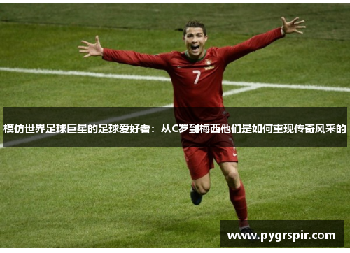 模仿世界足球巨星的足球爱好者：从C罗到梅西他们是如何重现传奇风采的