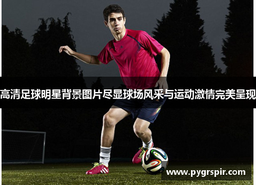 高清足球明星背景图片尽显球场风采与运动激情完美呈现